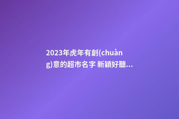 2023年虎年有創(chuàng)意的超市名字 新穎好聽(tīng)順口的超市名字-名學(xué)網(wǎng)-第1張-店鋪起名-玄機(jī)派